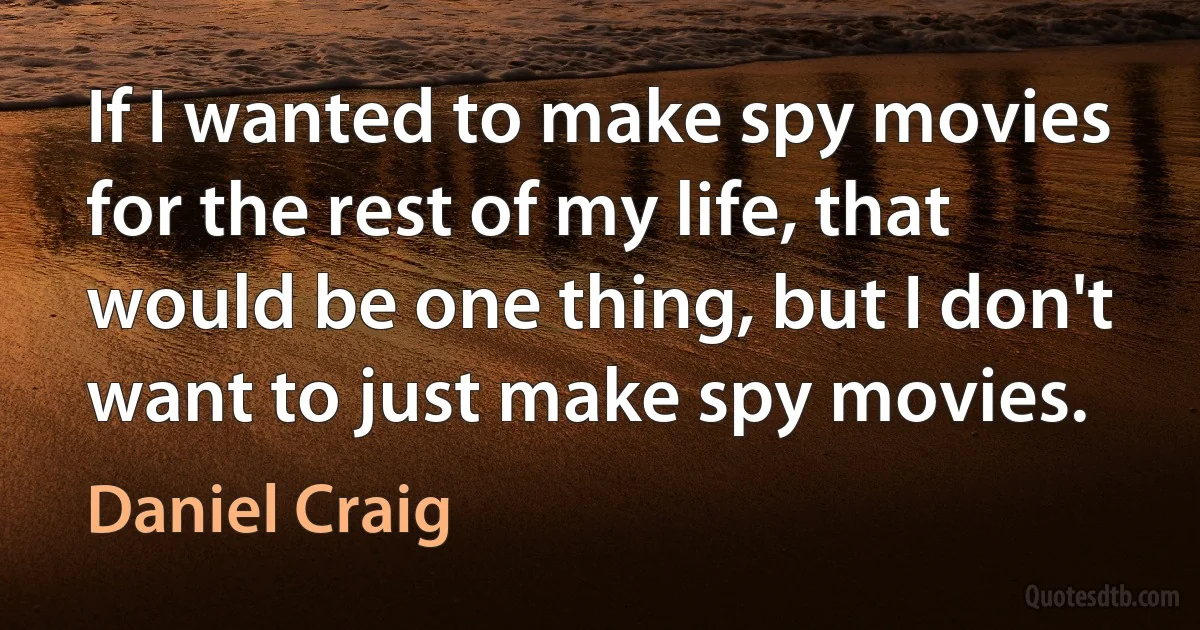 If I wanted to make spy movies for the rest of my life, that would be one thing, but I don't want to just make spy movies. (Daniel Craig)