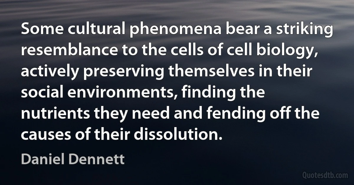 Some cultural phenomena bear a striking resemblance to the cells of cell biology, actively preserving themselves in their social environments, finding the nutrients they need and fending off the causes of their dissolution. (Daniel Dennett)