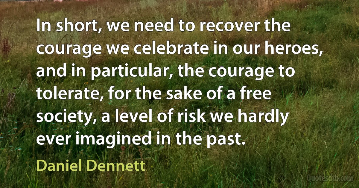 In short, we need to recover the courage we celebrate in our heroes, and in particular, the courage to tolerate, for the sake of a free society, a level of risk we hardly ever imagined in the past. (Daniel Dennett)