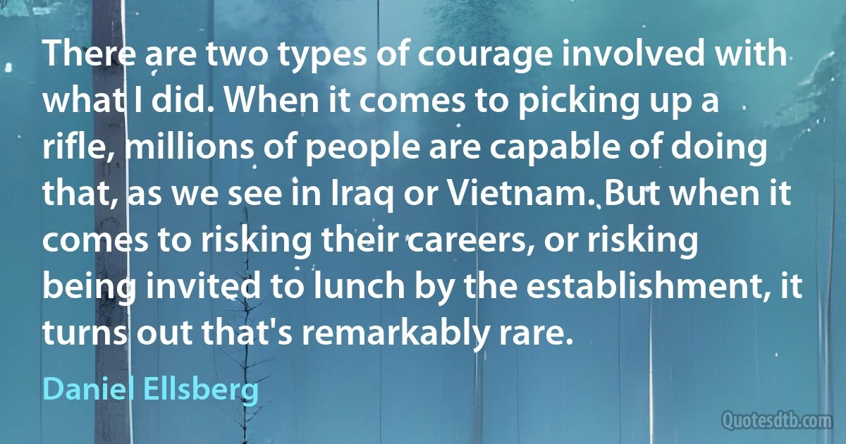 There are two types of courage involved with what I did. When it comes to picking up a rifle, millions of people are capable of doing that, as we see in Iraq or Vietnam. But when it comes to risking their careers, or risking being invited to lunch by the establishment, it turns out that's remarkably rare. (Daniel Ellsberg)