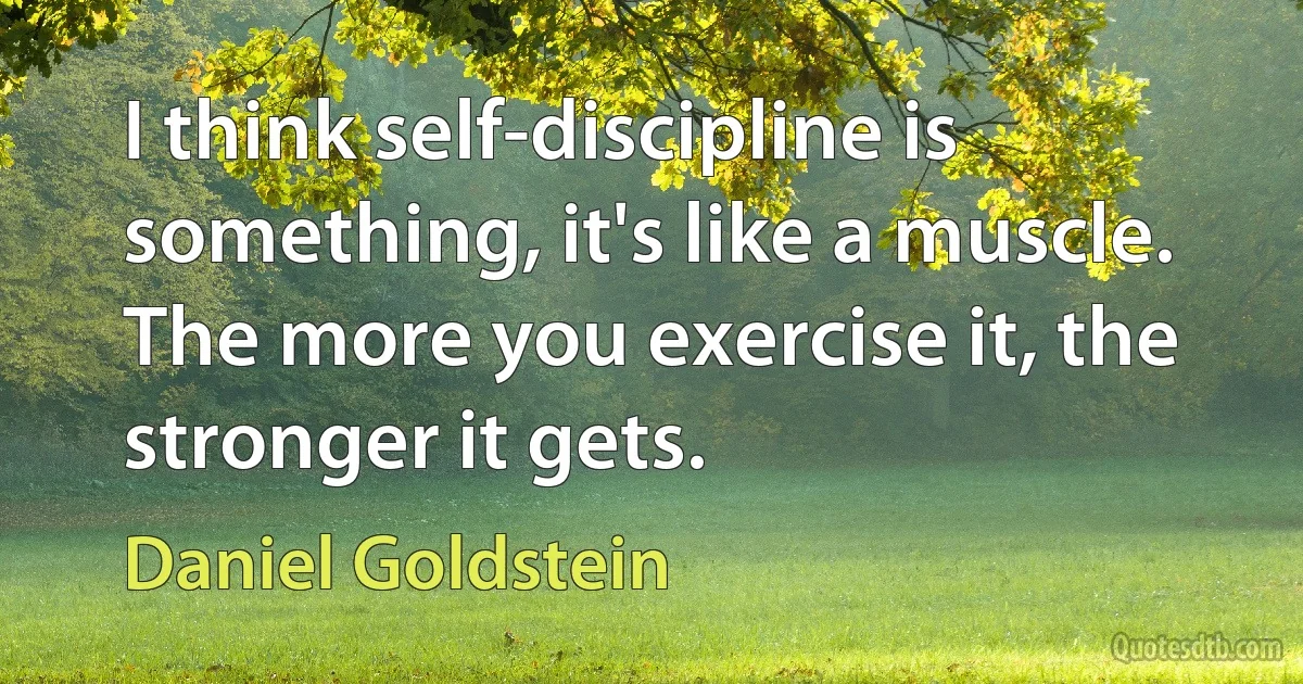 I think self-discipline is something, it's like a muscle. The more you exercise it, the stronger it gets. (Daniel Goldstein)