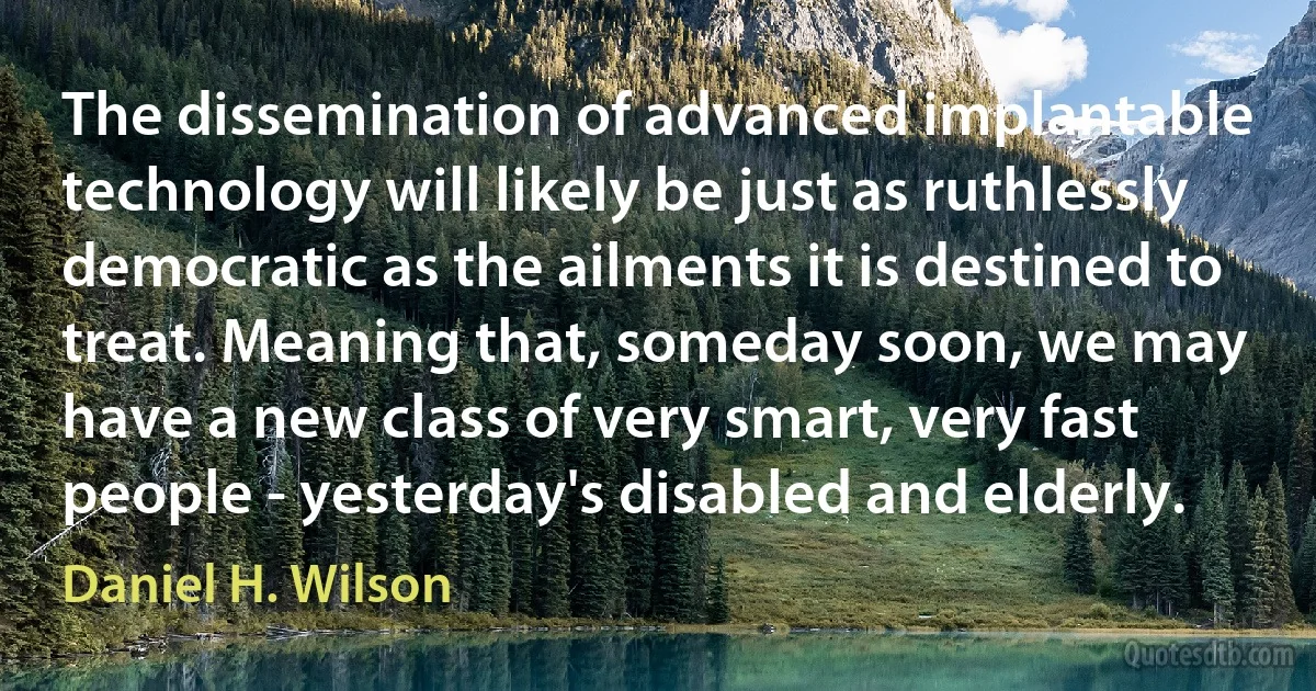 The dissemination of advanced implantable technology will likely be just as ruthlessly democratic as the ailments it is destined to treat. Meaning that, someday soon, we may have a new class of very smart, very fast people - yesterday's disabled and elderly. (Daniel H. Wilson)