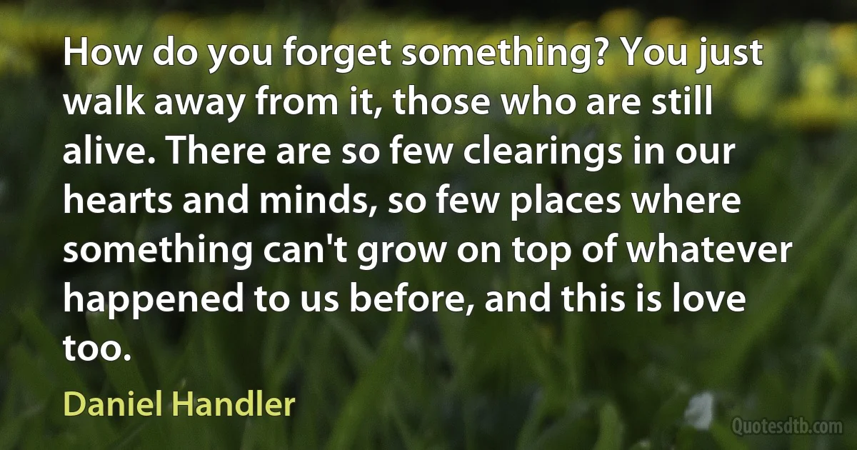 How do you forget something? You just walk away from it, those who are still alive. There are so few clearings in our hearts and minds, so few places where something can't grow on top of whatever happened to us before, and this is love too. (Daniel Handler)