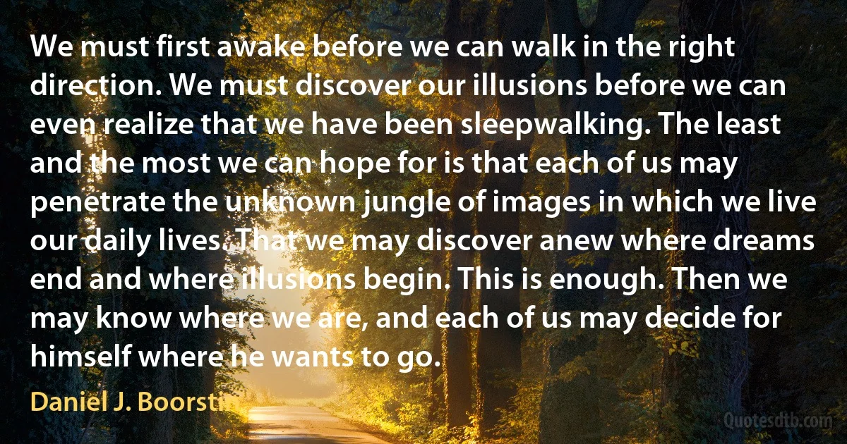 We must first awake before we can walk in the right direction. We must discover our illusions before we can even realize that we have been sleepwalking. The least and the most we can hope for is that each of us may penetrate the unknown jungle of images in which we live our daily lives. That we may discover anew where dreams end and where illusions begin. This is enough. Then we may know where we are, and each of us may decide for himself where he wants to go. (Daniel J. Boorstin)