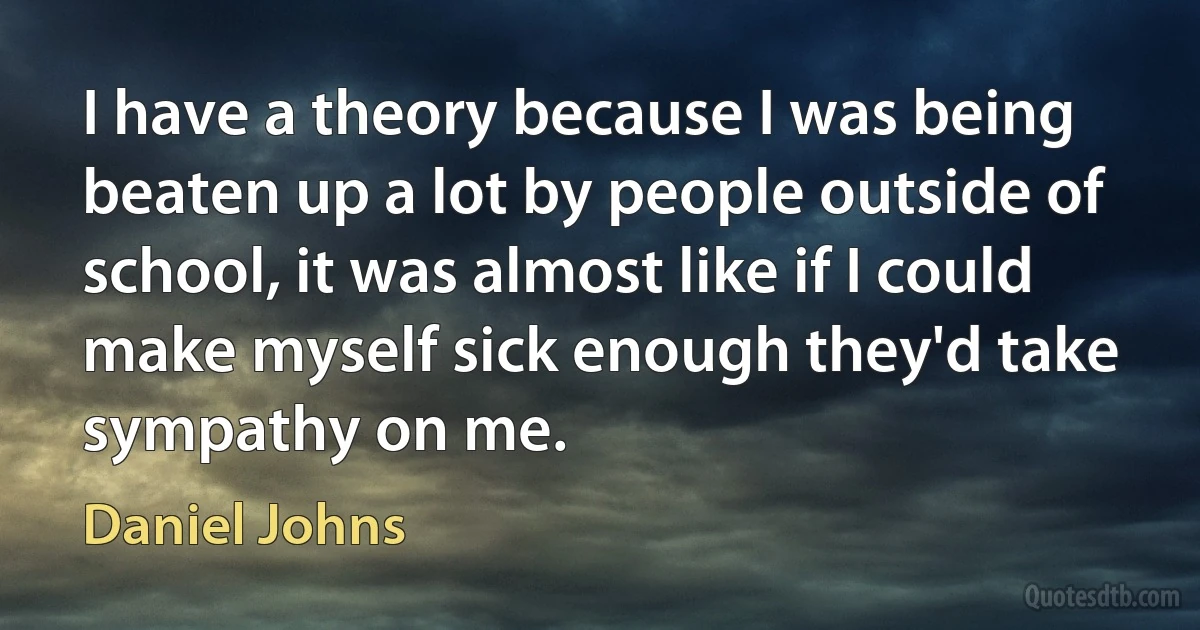 I have a theory because I was being beaten up a lot by people outside of school, it was almost like if I could make myself sick enough they'd take sympathy on me. (Daniel Johns)