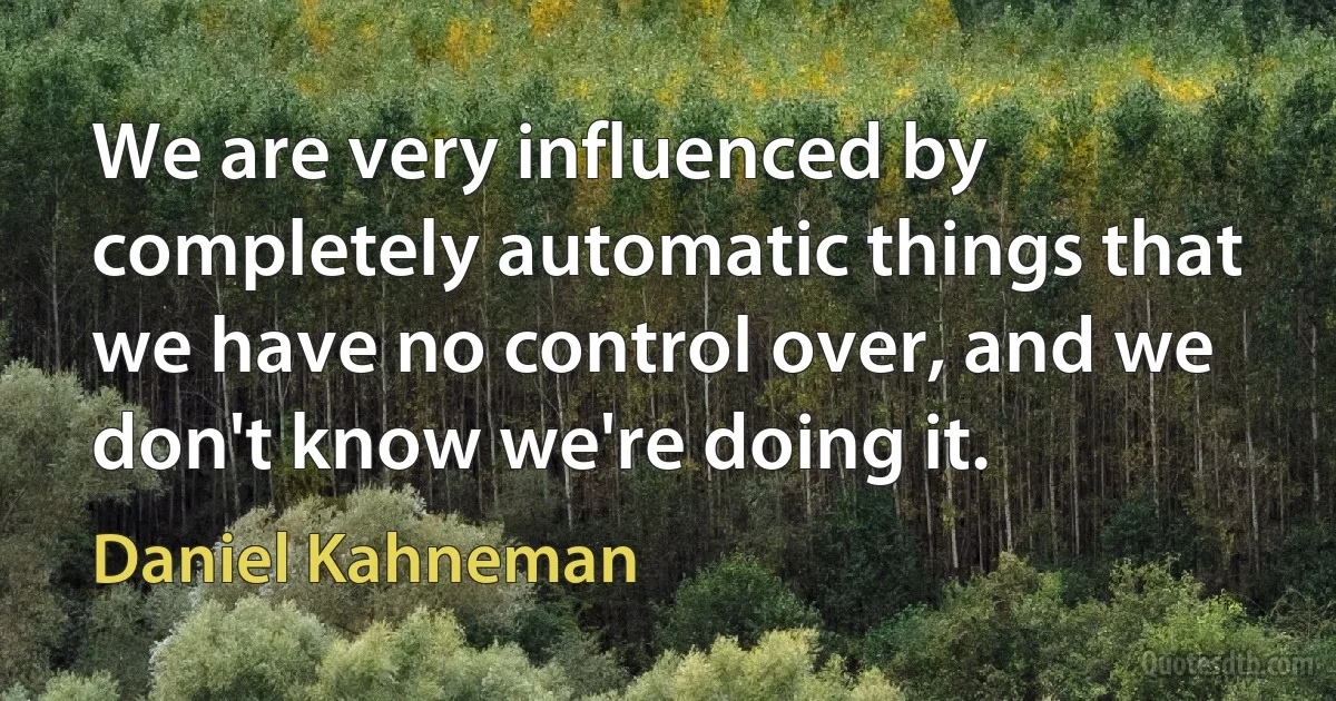 We are very influenced by completely automatic things that we have no control over, and we don't know we're doing it. (Daniel Kahneman)