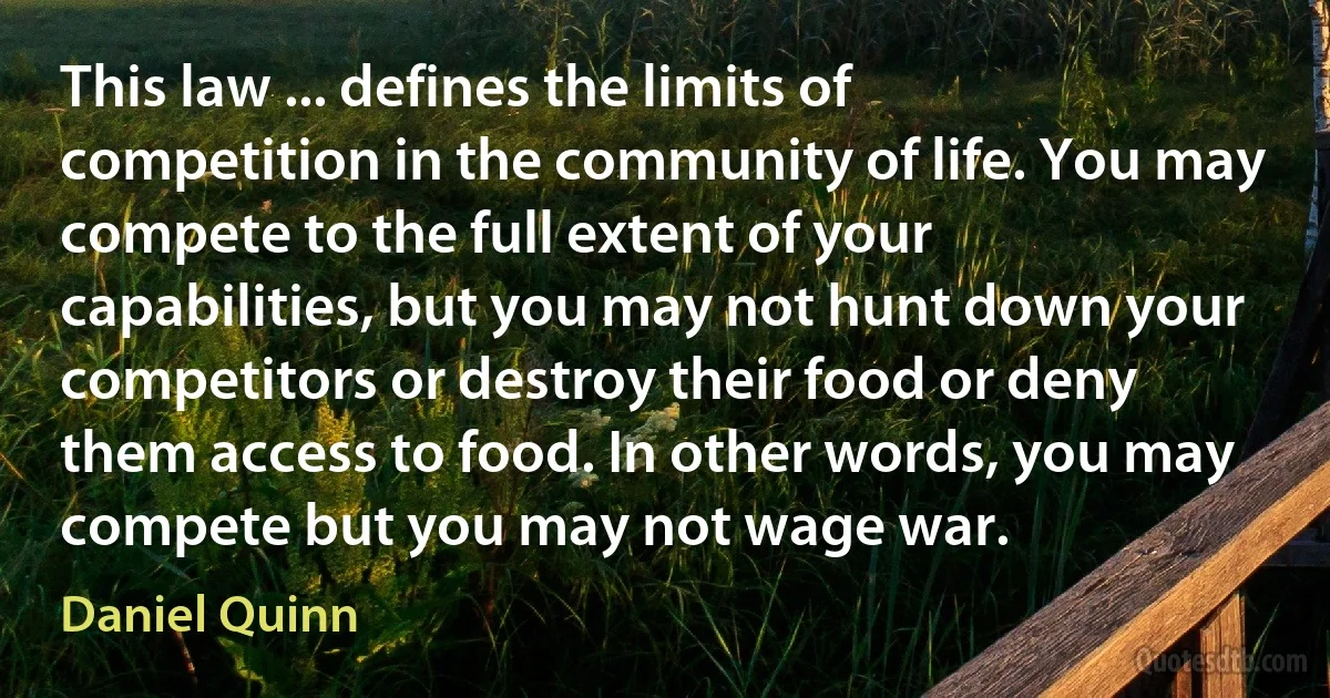 This law ... defines the limits of competition in the community of life. You may compete to the full extent of your capabilities, but you may not hunt down your competitors or destroy their food or deny them access to food. In other words, you may compete but you may not wage war. (Daniel Quinn)