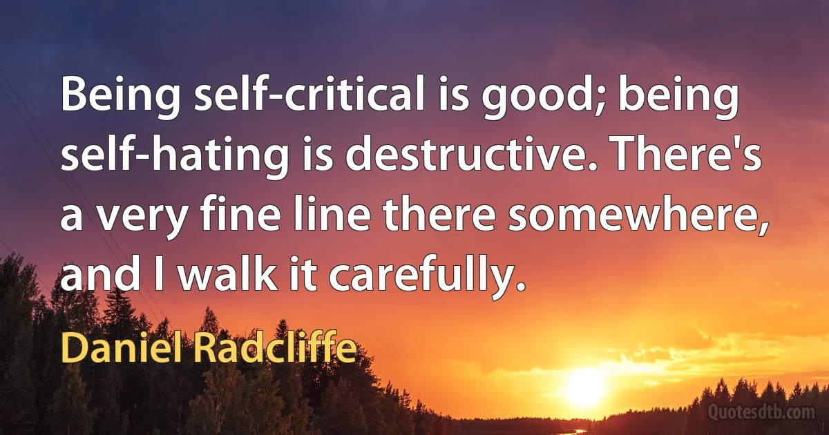 Being self-critical is good; being self-hating is destructive. There's a very fine line there somewhere, and I walk it carefully. (Daniel Radcliffe)