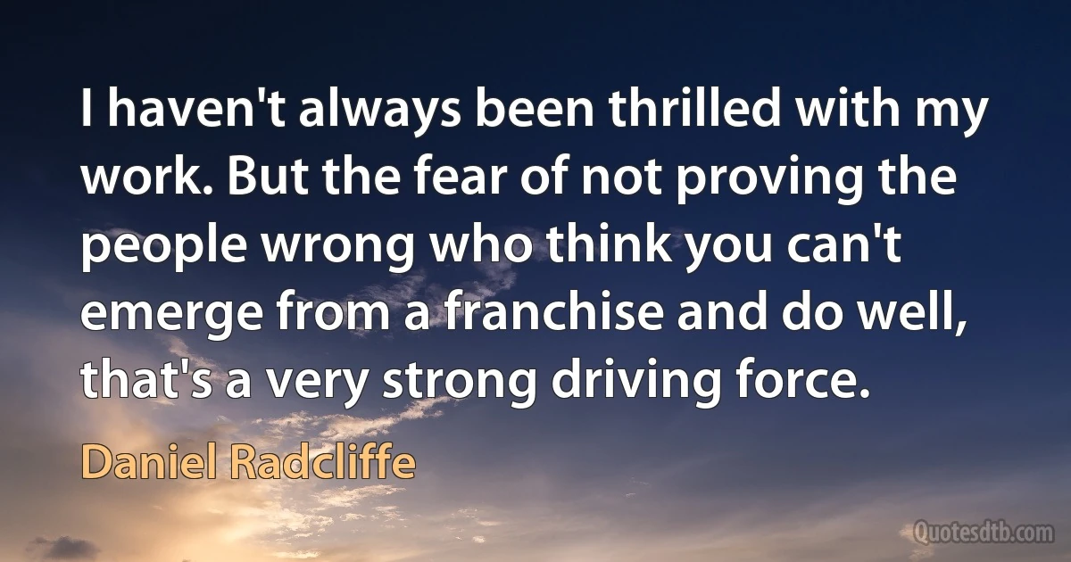 I haven't always been thrilled with my work. But the fear of not proving the people wrong who think you can't emerge from a franchise and do well, that's a very strong driving force. (Daniel Radcliffe)