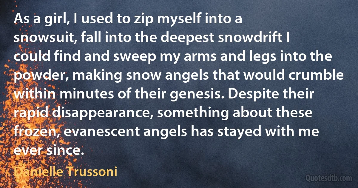 As a girl, I used to zip myself into a snowsuit, fall into the deepest snowdrift I could find and sweep my arms and legs into the powder, making snow angels that would crumble within minutes of their genesis. Despite their rapid disappearance, something about these frozen, evanescent angels has stayed with me ever since. (Danielle Trussoni)