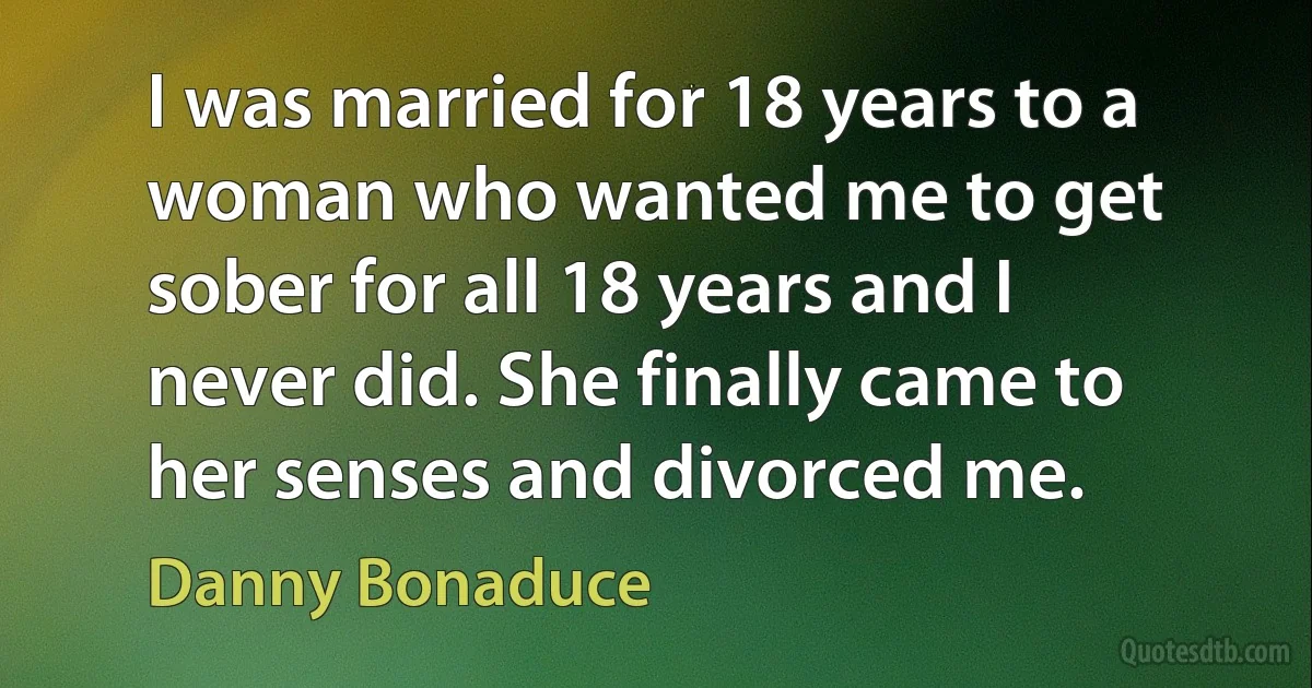 I was married for 18 years to a woman who wanted me to get sober for all 18 years and I never did. She finally came to her senses and divorced me. (Danny Bonaduce)