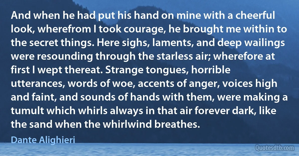 And when he had put his hand on mine with a cheerful look, wherefrom I took courage, he brought me within to the secret things. Here sighs, laments, and deep wailings were resounding through the starless air; wherefore at first I wept thereat. Strange tongues, horrible utterances, words of woe, accents of anger, voices high and faint, and sounds of hands with them, were making a tumult which whirls always in that air forever dark, like the sand when the whirlwind breathes. (Dante Alighieri)