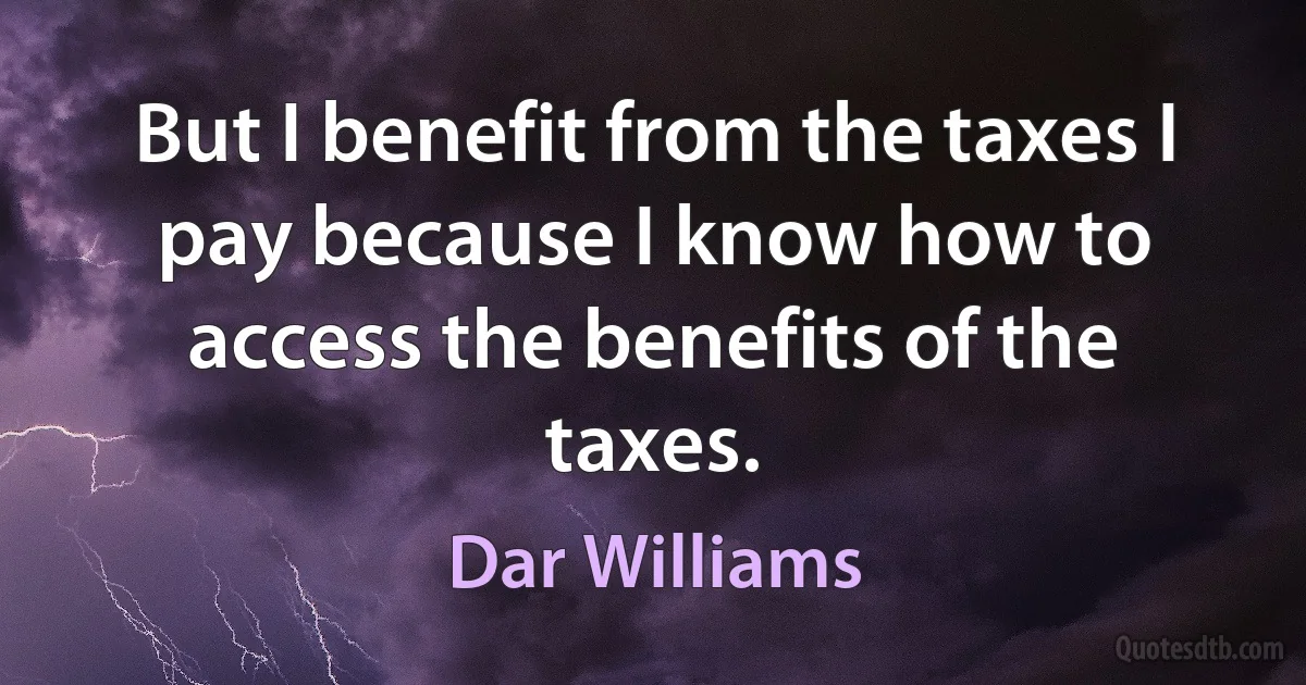 But I benefit from the taxes I pay because I know how to access the benefits of the taxes. (Dar Williams)