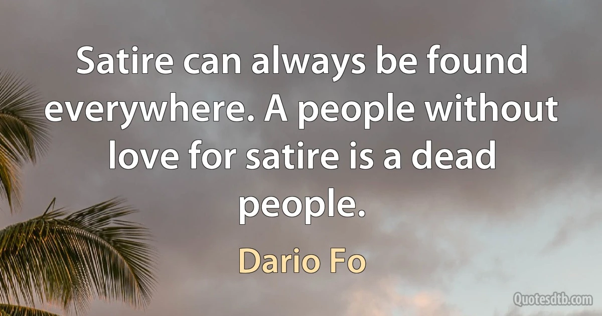 Satire can always be found everywhere. A people without love for satire is a dead people. (Dario Fo)