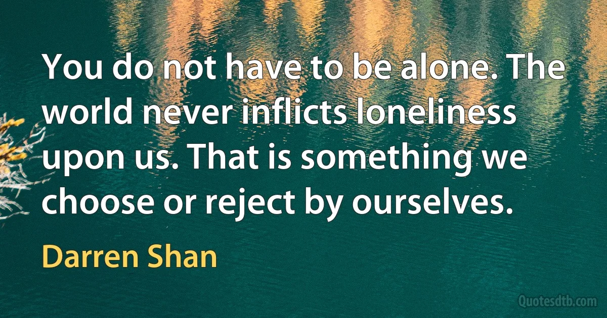 You do not have to be alone. The world never inflicts loneliness upon us. That is something we choose or reject by ourselves. (Darren Shan)