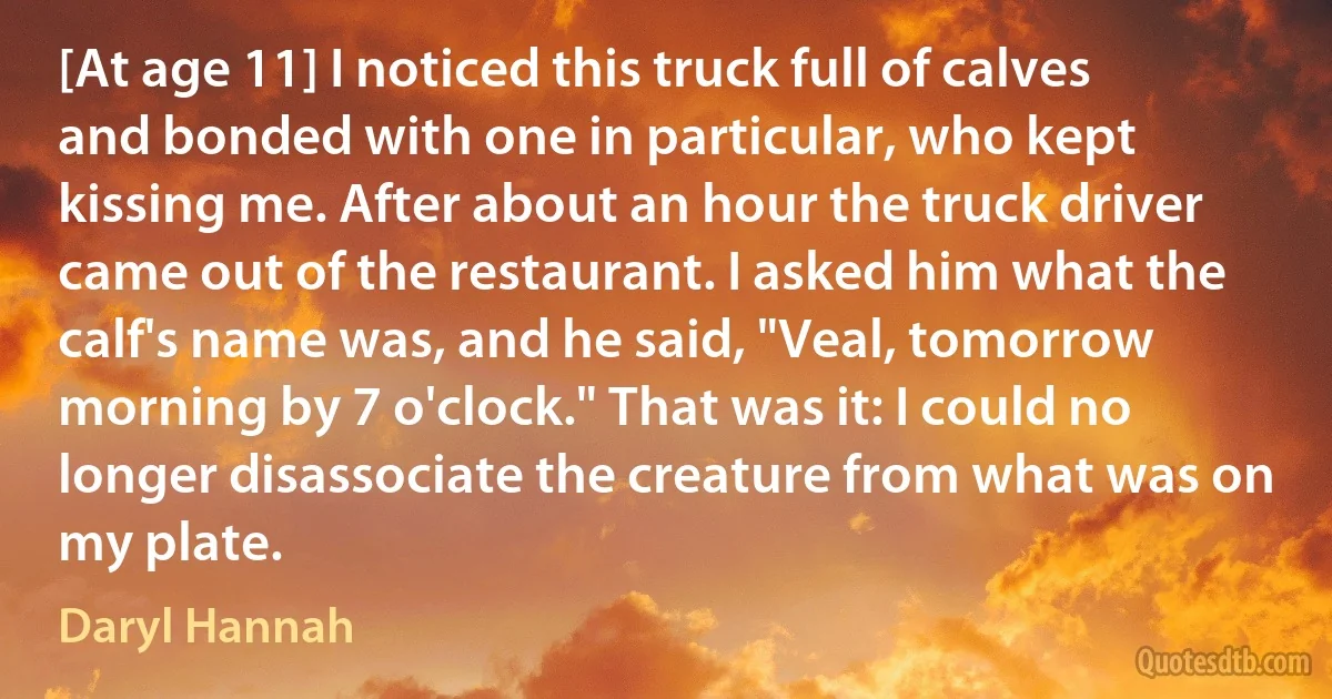 [At age 11] I noticed this truck full of calves and bonded with one in particular, who kept kissing me. After about an hour the truck driver came out of the restaurant. I asked him what the calf's name was, and he said, "Veal, tomorrow morning by 7 o'clock." That was it: I could no longer disassociate the creature from what was on my plate. (Daryl Hannah)