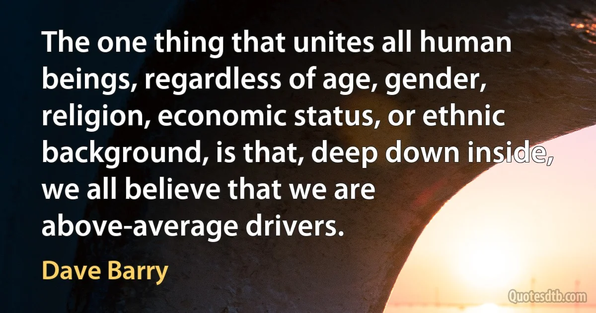 The one thing that unites all human beings, regardless of age, gender, religion, economic status, or ethnic background, is that, deep down inside, we all believe that we are above-average drivers. (Dave Barry)