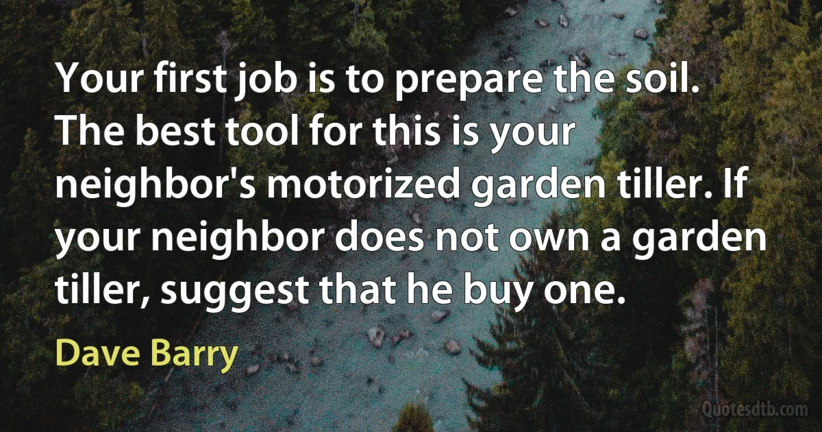 Your first job is to prepare the soil. The best tool for this is your neighbor's motorized garden tiller. If your neighbor does not own a garden tiller, suggest that he buy one. (Dave Barry)