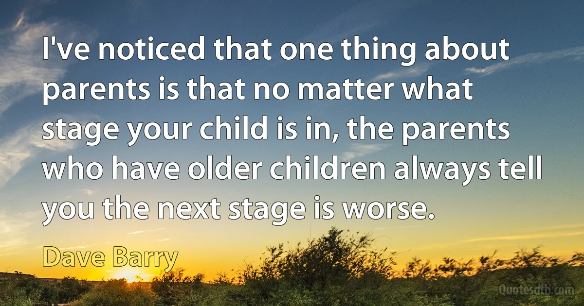 I've noticed that one thing about parents is that no matter what stage your child is in, the parents who have older children always tell you the next stage is worse. (Dave Barry)