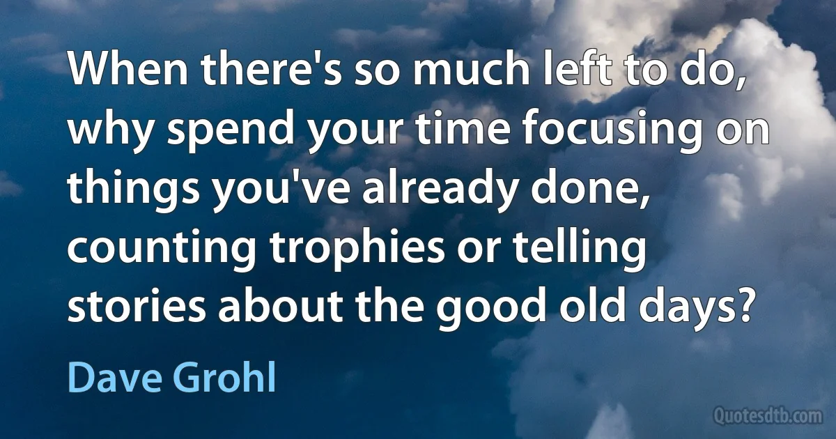 When there's so much left to do, why spend your time focusing on things you've already done, counting trophies or telling stories about the good old days? (Dave Grohl)