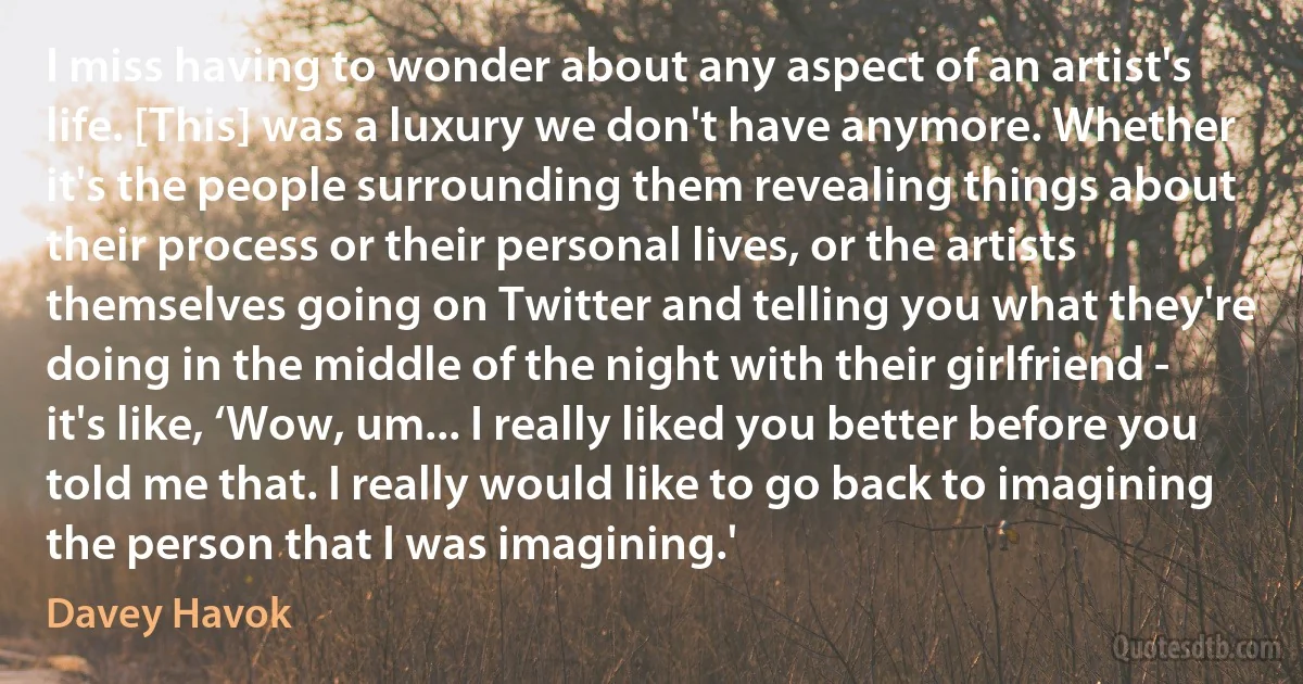 I miss having to wonder about any aspect of an artist's life. [This] was a luxury we don't have anymore. Whether it's the people surrounding them revealing things about their process or their personal lives, or the artists themselves going on Twitter and telling you what they're doing in the middle of the night with their girlfriend - it's like, ‘Wow, um... I really liked you better before you told me that. I really would like to go back to imagining the person that I was imagining.' (Davey Havok)