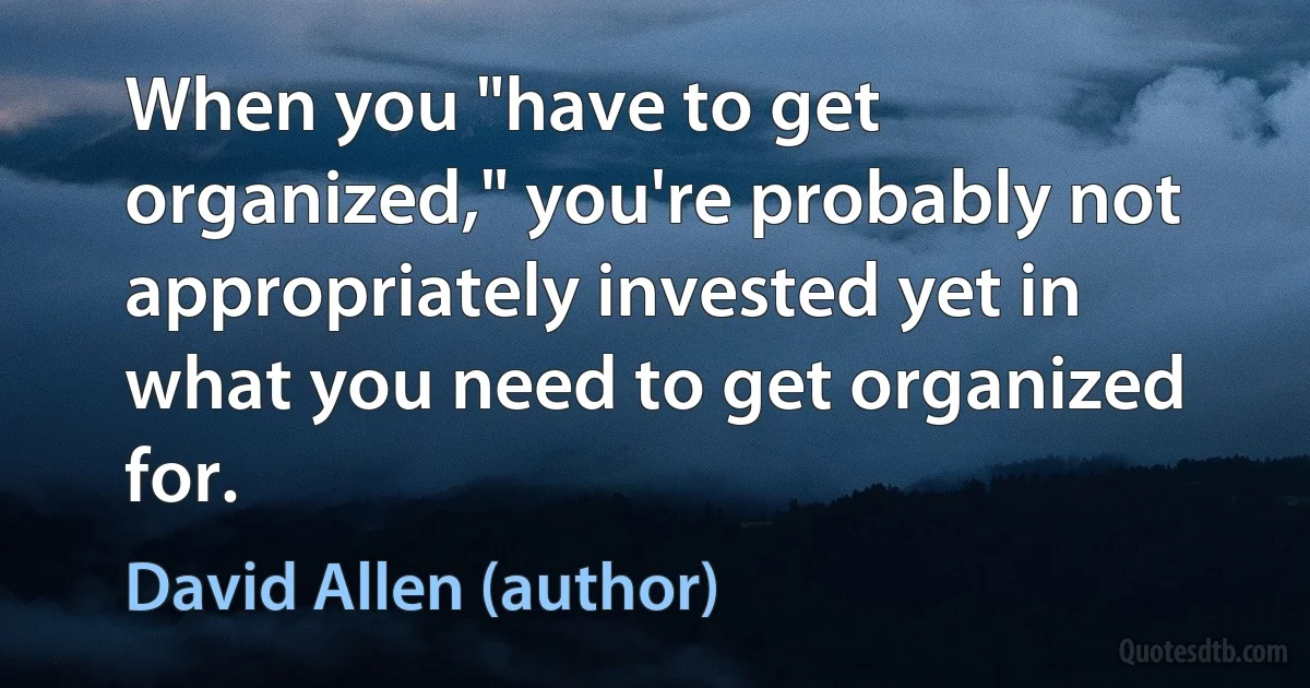 When you "have to get organized," you're probably not appropriately invested yet in what you need to get organized for. (David Allen (author))