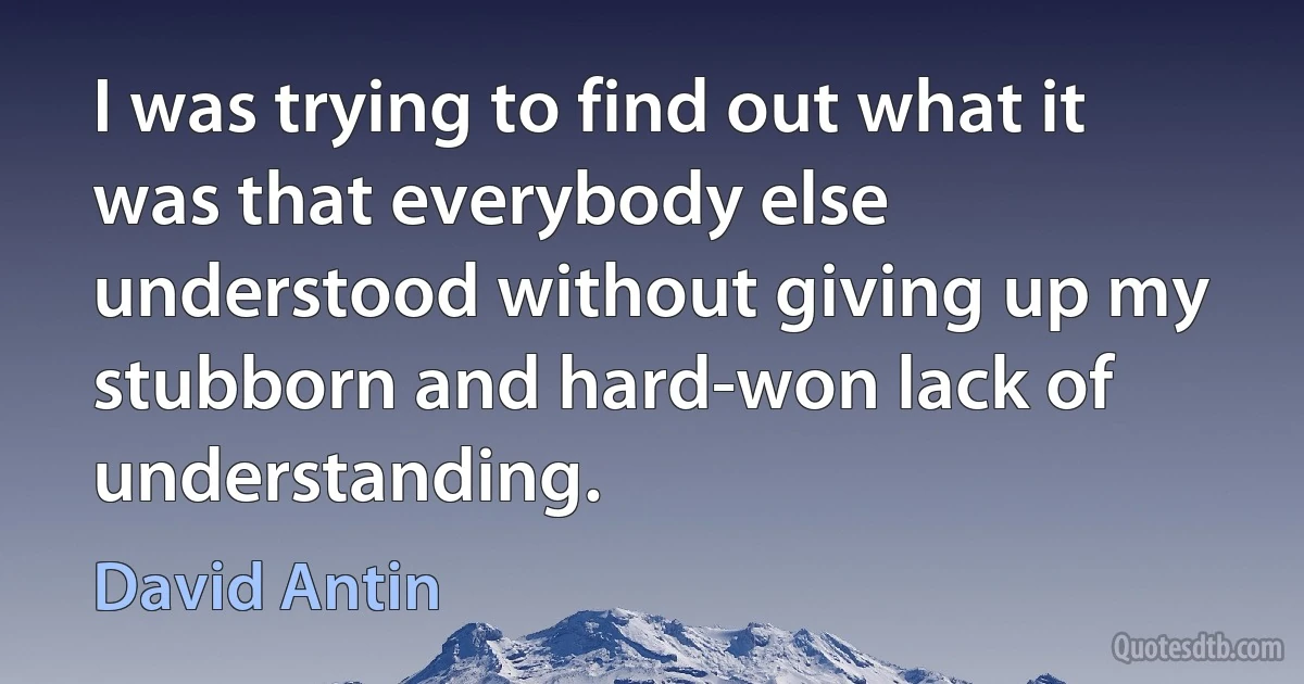 I was trying to find out what it was that everybody else understood without giving up my stubborn and hard-won lack of understanding. (David Antin)