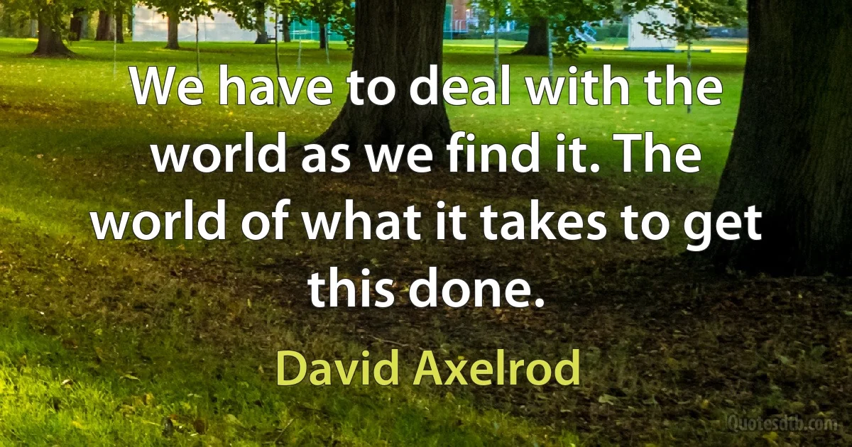 We have to deal with the world as we find it. The world of what it takes to get this done. (David Axelrod)