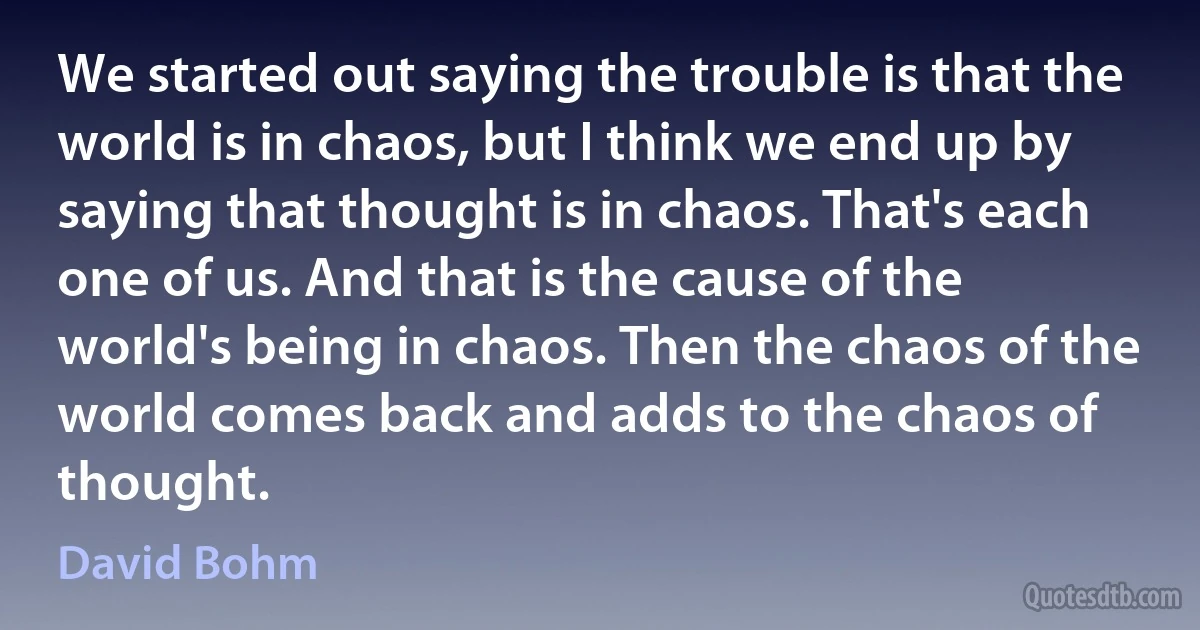 We started out saying the trouble is that the world is in chaos, but I think we end up by saying that thought is in chaos. That's each one of us. And that is the cause of the world's being in chaos. Then the chaos of the world comes back and adds to the chaos of thought. (David Bohm)