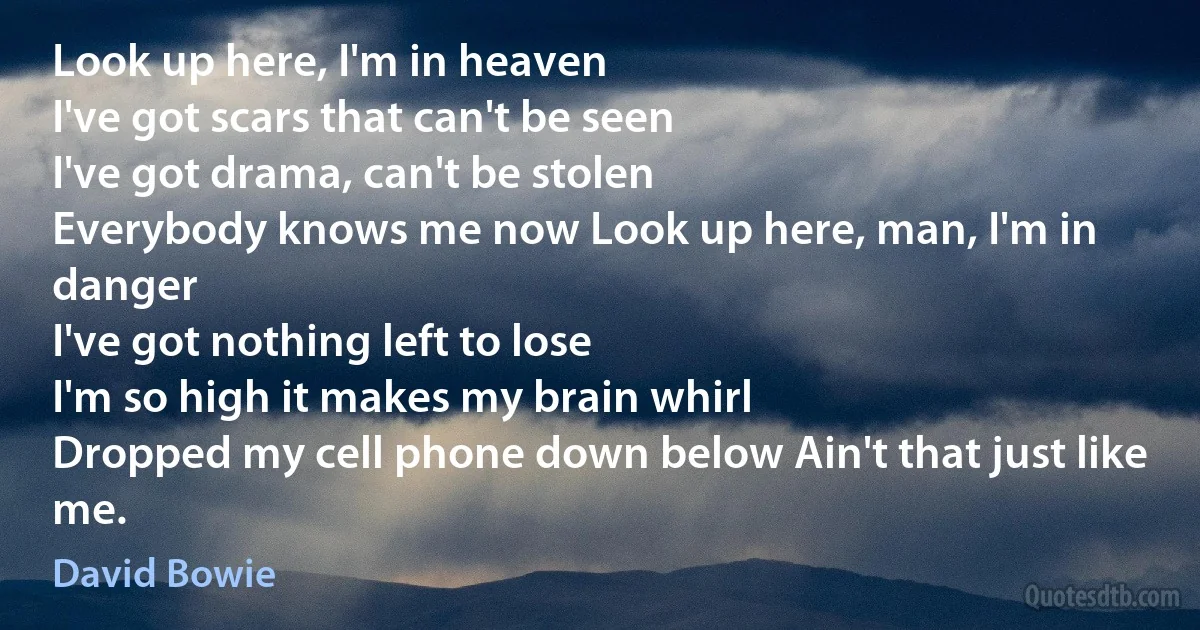 Look up here, I'm in heaven
I've got scars that can't be seen
I've got drama, can't be stolen
Everybody knows me now Look up here, man, I'm in danger
I've got nothing left to lose
I'm so high it makes my brain whirl
Dropped my cell phone down below Ain't that just like me. (David Bowie)