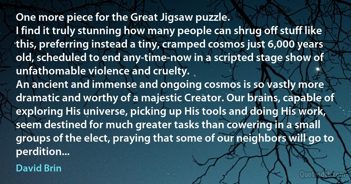 One more piece for the Great Jigsaw puzzle.
I find it truly stunning how many people can shrug off stuff like this, preferring instead a tiny, cramped cosmos just 6,000 years old, scheduled to end any-time-now in a scripted stage show of unfathomable violence and cruelty.
An ancient and immense and ongoing cosmos is so vastly more dramatic and worthy of a majestic Creator. Our brains, capable of exploring His universe, picking up His tools and doing His work, seem destined for much greater tasks than cowering in a small groups of the elect, praying that some of our neighbors will go to perdition... (David Brin)