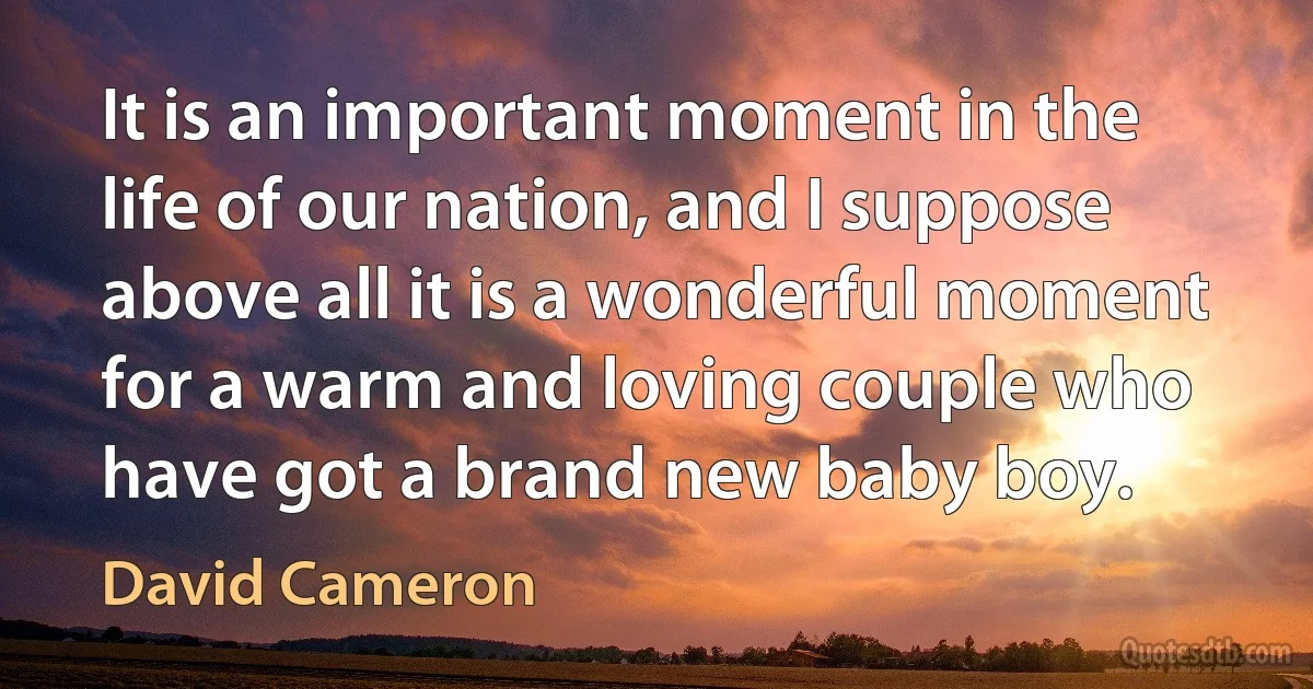 It is an important moment in the life of our nation, and I suppose above all it is a wonderful moment for a warm and loving couple who have got a brand new baby boy. (David Cameron)