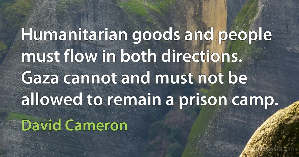 Humanitarian goods and people must flow in both directions. Gaza cannot and must not be allowed to remain a prison camp. (David Cameron)