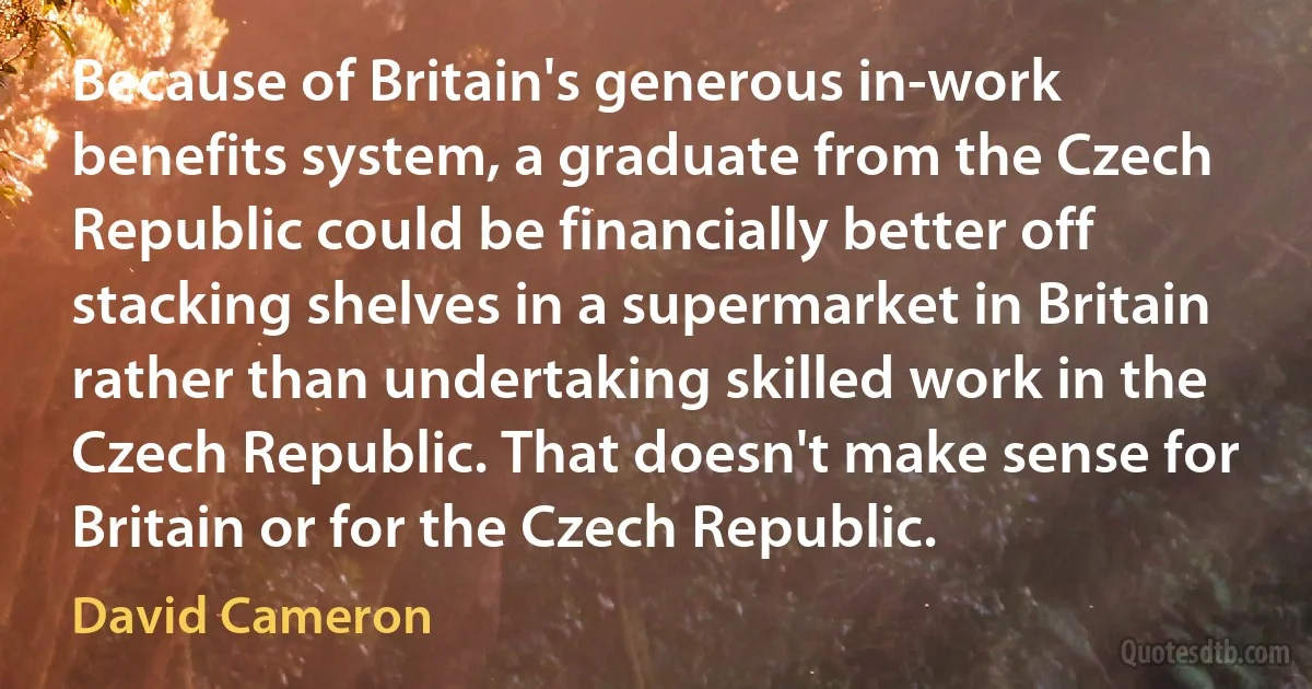 Because of Britain's generous in-work benefits system, a graduate from the Czech Republic could be financially better off stacking shelves in a supermarket in Britain rather than undertaking skilled work in the Czech Republic. That doesn't make sense for Britain or for the Czech Republic. (David Cameron)