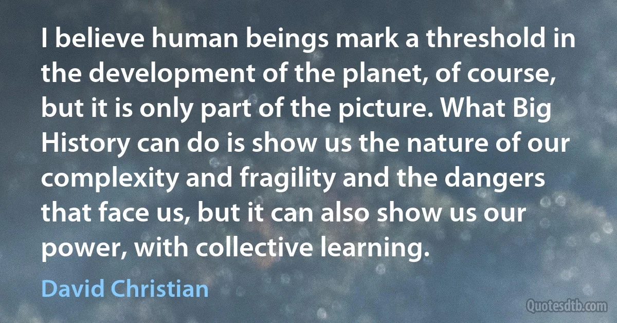 I believe human beings mark a threshold in the development of the planet, of course, but it is only part of the picture. What Big History can do is show us the nature of our complexity and fragility and the dangers that face us, but it can also show us our power, with collective learning. (David Christian)