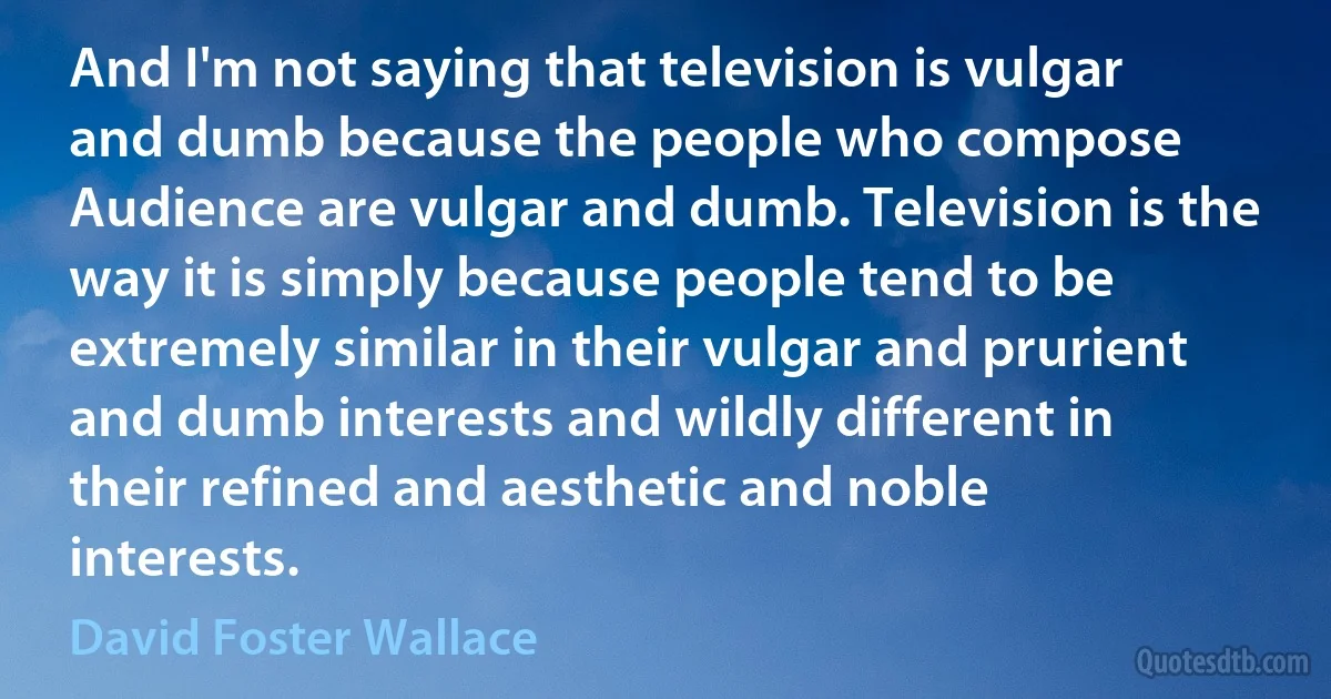 And I'm not saying that television is vulgar and dumb because the people who compose Audience are vulgar and dumb. Television is the way it is simply because people tend to be extremely similar in their vulgar and prurient and dumb interests and wildly different in their refined and aesthetic and noble interests. (David Foster Wallace)