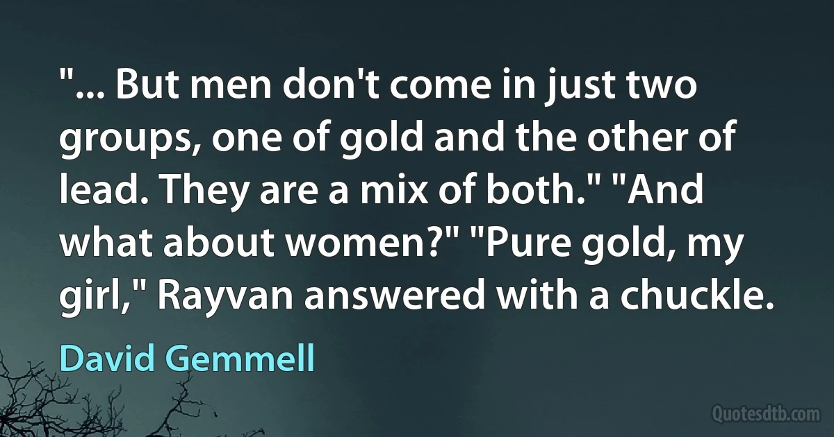 "... But men don't come in just two groups, one of gold and the other of lead. They are a mix of both." "And what about women?" "Pure gold, my girl," Rayvan answered with a chuckle. (David Gemmell)