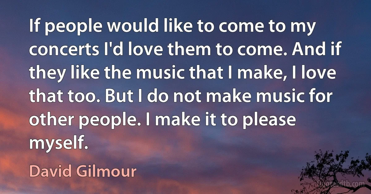 If people would like to come to my concerts I'd love them to come. And if they like the music that I make, I love that too. But I do not make music for other people. I make it to please myself. (David Gilmour)