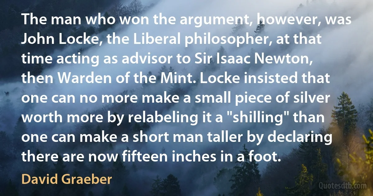 The man who won the argument, however, was John Locke, the Liberal philosopher, at that time acting as advisor to Sir Isaac Newton, then Warden of the Mint. Locke insisted that one can no more make a small piece of silver worth more by relabeling it a "shilling" than one can make a short man taller by declaring there are now fifteen inches in a foot. (David Graeber)