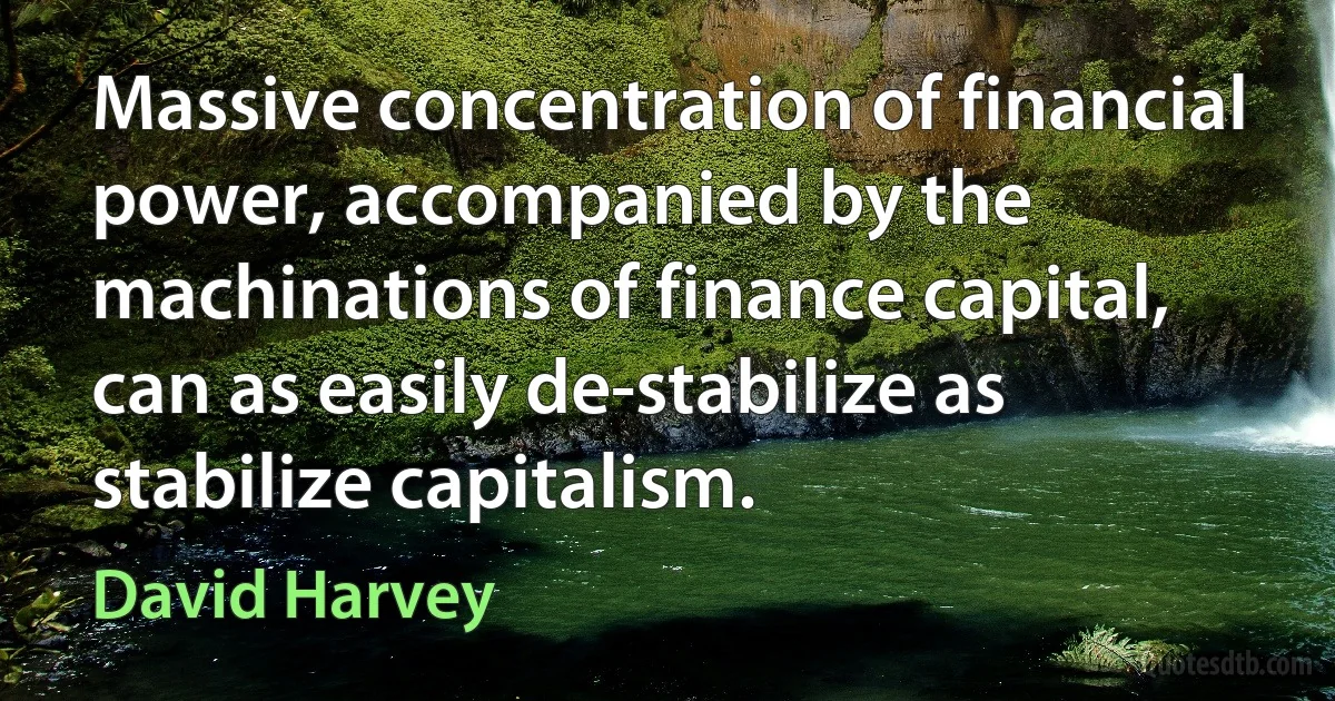 Massive concentration of financial power, accompanied by the machinations of finance capital, can as easily de-stabilize as stabilize capitalism. (David Harvey)