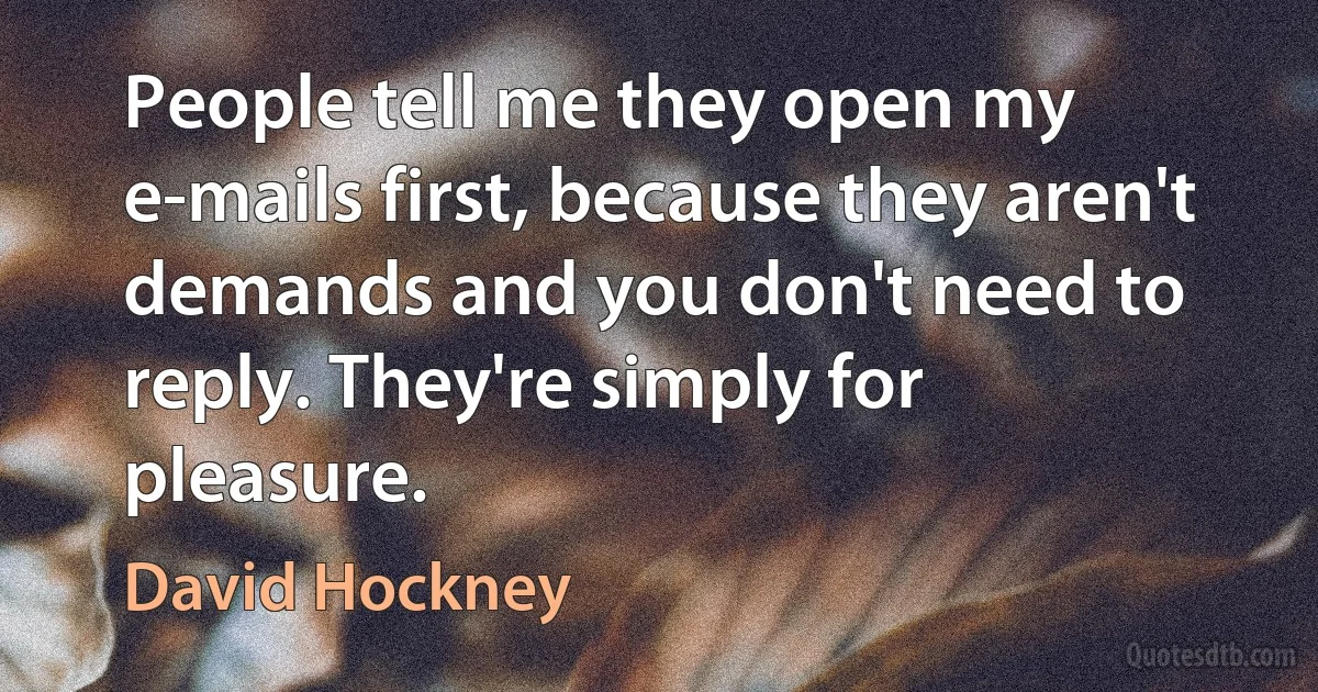 People tell me they open my e-mails first, because they aren't demands and you don't need to reply. They're simply for pleasure. (David Hockney)