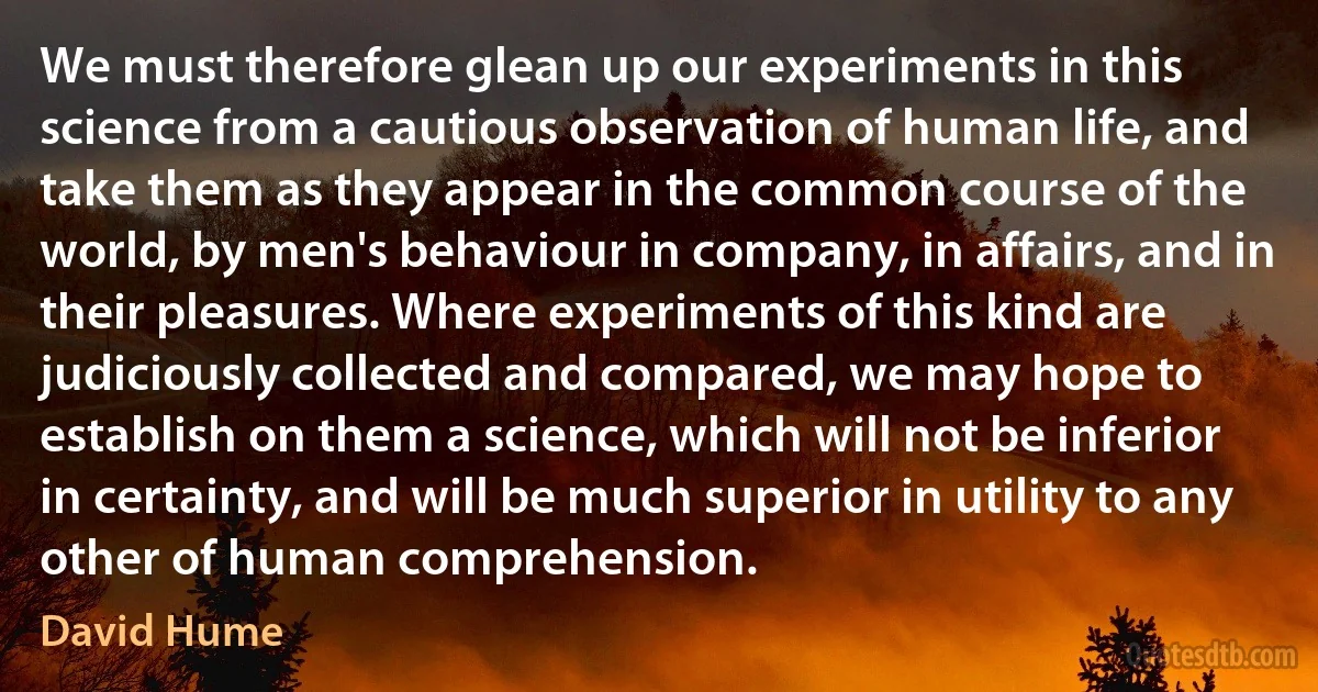 We must therefore glean up our experiments in this science from a cautious observation of human life, and take them as they appear in the common course of the world, by men's behaviour in company, in affairs, and in their pleasures. Where experiments of this kind are judiciously collected and compared, we may hope to establish on them a science, which will not be inferior in certainty, and will be much superior in utility to any other of human comprehension. (David Hume)