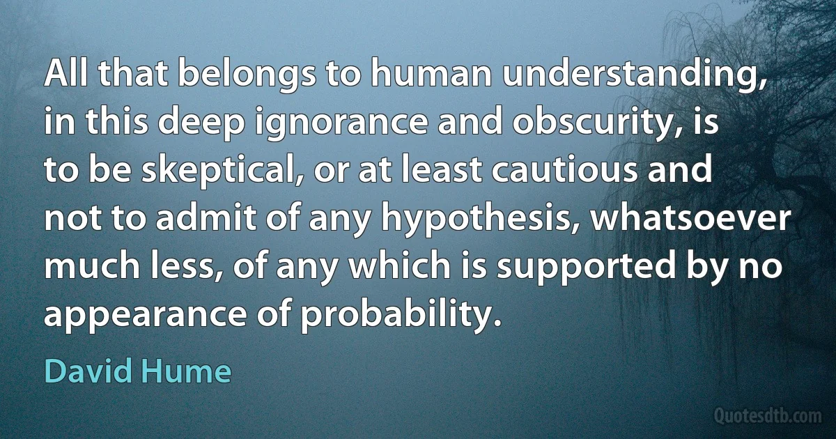 All that belongs to human understanding, in this deep ignorance and obscurity, is to be skeptical, or at least cautious and not to admit of any hypothesis, whatsoever much less, of any which is supported by no appearance of probability. (David Hume)