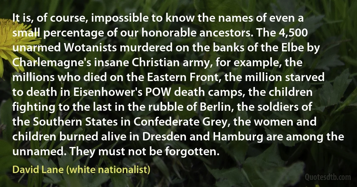 It is, of course, impossible to know the names of even a small percentage of our honorable ancestors. The 4,500 unarmed Wotanists murdered on the banks of the Elbe by Charlemagne's insane Christian army, for example, the millions who died on the Eastern Front, the million starved to death in Eisenhower's POW death camps, the children fighting to the last in the rubble of Berlin, the soldiers of the Southern States in Confederate Grey, the women and children burned alive in Dresden and Hamburg are among the unnamed. They must not be forgotten. (David Lane (white nationalist))