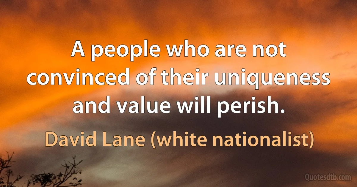 A people who are not convinced of their uniqueness and value will perish. (David Lane (white nationalist))