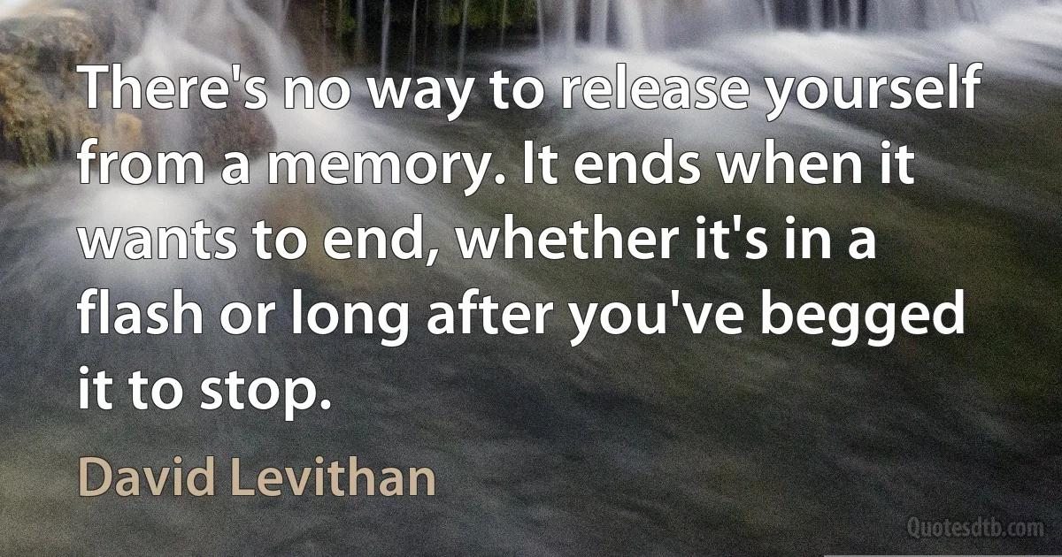 There's no way to release yourself from a memory. It ends when it wants to end, whether it's in a flash or long after you've begged it to stop. (David Levithan)