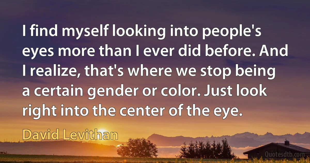 I find myself looking into people's eyes more than I ever did before. And I realize, that's where we stop being a certain gender or color. Just look right into the center of the eye. (David Levithan)