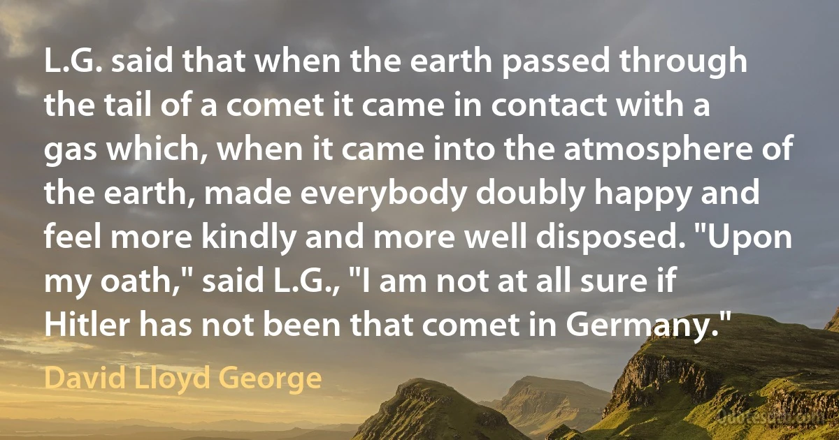 L.G. said that when the earth passed through the tail of a comet it came in contact with a gas which, when it came into the atmosphere of the earth, made everybody doubly happy and feel more kindly and more well disposed. "Upon my oath," said L.G., "I am not at all sure if Hitler has not been that comet in Germany." (David Lloyd George)