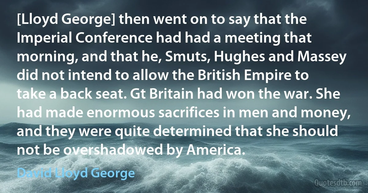 [Lloyd George] then went on to say that the Imperial Conference had had a meeting that morning, and that he, Smuts, Hughes and Massey did not intend to allow the British Empire to take a back seat. Gt Britain had won the war. She had made enormous sacrifices in men and money, and they were quite determined that she should not be overshadowed by America. (David Lloyd George)