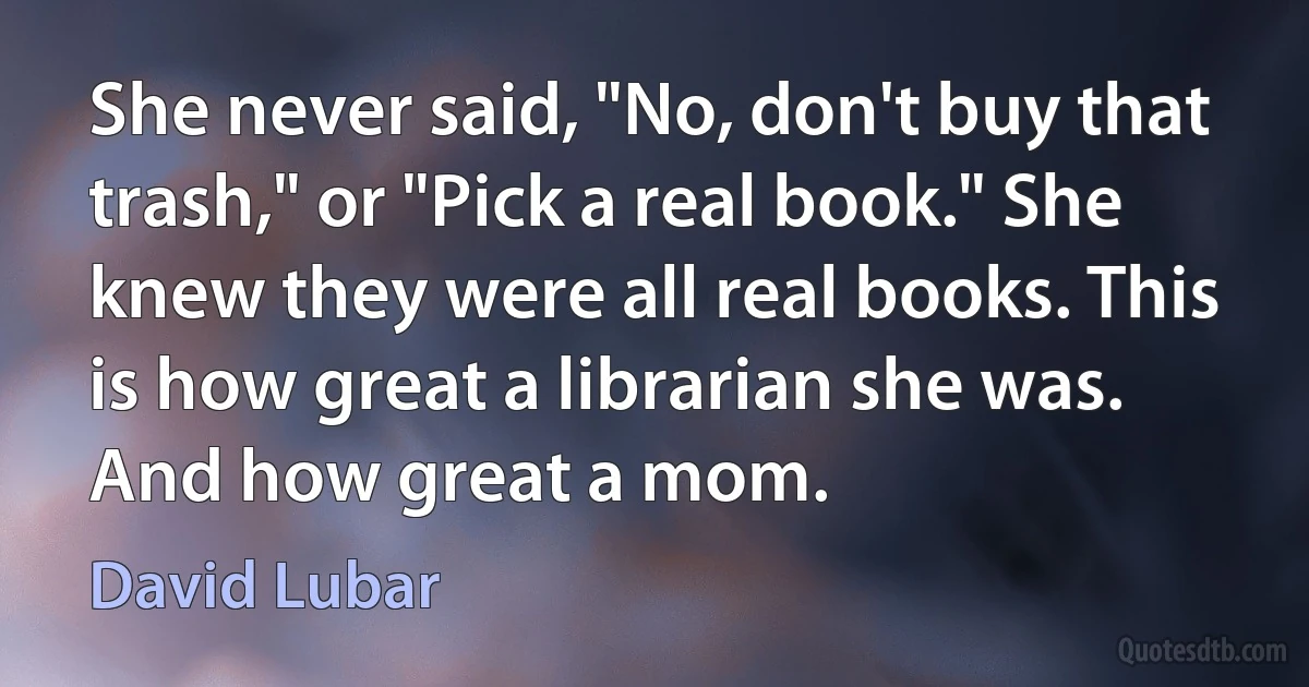 She never said, "No, don't buy that trash," or "Pick a real book." She knew they were all real books. This is how great a librarian she was. And how great a mom. (David Lubar)